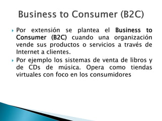  Por extensión se plantea el Business to
Consumer (B2C) cuando una organización
vende sus productos o servicios a través de
Internet a clientes.
 Por ejemplo los sistemas de venta de libros y
de CDs de música. Opera como tiendas
virtuales con foco en los consumidores
 