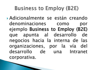  Adicionalmente se están creando
denominaciones como por
ejemplo Business to Employ (B2E)
que apunta al desarrollo de
negocios hacia la interna de las
organizaciones, por la vía del
desarrollo de una Intranet
corporativa.
 