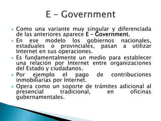  Como una variante muy singular y diferenciada
de las anteriores aparece E – Government.
 En ese modelo los gobiernos nacionales,
estaduales o provinciales, pasan a utilizar
Internet en sus operaciones.
 Es fundamentalmente un medio para establecer
una relación por Internet entre organizaciones
del Estado y ciudadanos.
 Por ejemplo el pago de contribuciones
inmobiliarias por Internet.
 Opera como un soporte de trámites adicional al
presencial tradicional, en oficinas
gubernamentales.
 