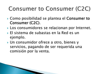  Como posibilidad se plantea el Consumer to
Consumer (C2C).
 Los consumidores se relacionan por Internet.
 El sistema de subastas en la Red es un
ejemplo.
 Un consumidor ofrece a otro, bienes y
servicios, pagando de ser requerida una
comisión por la venta.
 