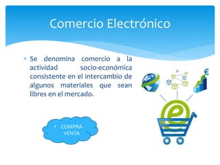 Comercio Electrónico
Se denomina comercio a la
actividad socio-económica
consistente en el intercambio de
algunos materiales que sean
libres en el mercado.
• COMPRA
VENTA