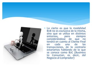  Lo cierto es que la modalidad
B2B no es exclusiva de la misma,
sino que se utiliza en distintos
entornos, pero siempre
considerándose de que no
tendrá en cuenta al Cliente Final
en cada una de las
transacciones, de lo contrario
estaríamos hablando de lo que
se conoce como B2C (Business
to Consumer, es decir, del
Negocio al Comprador)