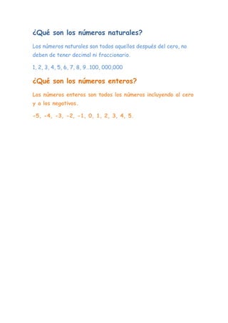 ¿Qué son los números naturales?
Los números naturales son todos aquellos después del cero, no
deben de tener decimal ni fraccionario.
1, 2, 3, 4, 5, 6, 7, 8, 9…100, 000,000
¿Qué son los números enteros?
Los números enteros son todos los números incluyendo al cero
y a los negativos.
-5, -4, -3, -2, -1, 0, 1, 2, 3, 4, 5.
 