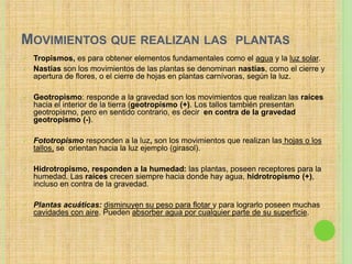 MOVIMIENTOS QUE REALIZAN LAS PLANTAS
 Tropismos, es para obtener elementos fundamentales como el agua y la luz solar.
 Nastias son los movimientos de las plantas se denominan nastias, como el cierre y
apertura de flores, o el cierre de hojas en plantas carnívoras, según la luz.
 Geotropismo: responde a la gravedad son los movimientos que realizan las raíces
hacia el interior de la tierra (geotropismo (+). Los tallos también presentan
geotropismo, pero en sentido contrario, es decir en contra de la gravedad
geotropismo (-).
 Fototropismo responden a la luz, son los movimientos que realizan las hojas o los
tallos, se orientan hacia la luz ejemplo (girasol).
 Hidrotropismo, responden a la humedad: las plantas, poseen receptores para la
humedad. Las raíces crecen siempre hacia donde hay agua, hidrotropismo (+),
incluso en contra de la gravedad.
 Plantas acuáticas: disminuyen su peso para flotar y para lograrlo poseen muchas
cavidades con aire. Pueden absorber agua por cualquier parte de su superficie.
 