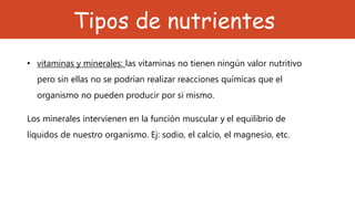 Tipos de nutrientes
• vitaminas y minerales: las vitaminas no tienen ningún valor nutritivo
pero sin ellas no se podrían realizar reacciones químicas que el
organismo no pueden producir por si mismo.
Los minerales intervienen en la función muscular y el equilibrio de
líquidos de nuestro organismo. Ej: sodio, el calcio, el magnesio, etc.
 