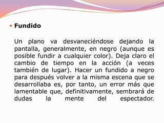 TRANSICIONES BASICAS ENTRE PLANO Y PLANAl corteUn plano sigue a otro directa y limpiamente. Sugiere una continuidad espacio-temporal en la acción por lo tanto hay que cuidar el raccord para no dar lugar a los "temidos" gazapos. Si cambiamos de lugar y momento de la acción mediante un corte, el plano siguiente debe ser lo suficientemente diferente como para que el espectador no piense que continúa viendo la misma escena. 