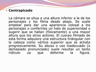 PicadoLa cámara está situada a una altura superior a la de los personajes y los filma o graba desde arriba. Suele dar una sensación de vértigo, inferioridad del personaje que aparece, amenaza que se cierne sobre él, pequeñez del mismo, inestabilidad, etc. Esta angulación provoca que la parte superior del cuerpo parezca más grande que la inferior.