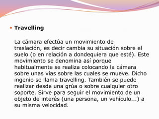 PanorámicaLa cámara efectúa un movimiento de rotación, es decir, gira sobre su propio eje horizontal, sobre sí misma en definitiva. Las panorámicas pueden ser meramente descriptivas, es decir, servir para mostrar el entorno en el que se desarrolla la acción pero, por definición, deben conducirnos de un punto de interés relevante que sirva a la narración a otro.