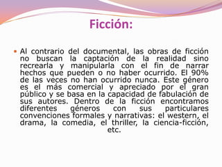 CreaciónDocumentalSu pretensión es la "captura" de hechos reales con el fin de reflejarlos fielmente y/o someterlos a análisis, o bien crear una película, usando diferentes documentos de carácter audiovisual ya existentes.En las obras documentales se pretende captar la realidad tal como es.