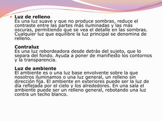 ILUMINACIÓN DE UN OBJETOLuz principal. Es la luz principal o dominante en el sujeto. No es necesariamente la más brillante. Es la luz que modela, forma y define el sujeto. Si una persona tiene una sola luz sobre ella, es por definición la principal. Esta es una luz "predominante", por lo general de haz concentrado, que se suele colocar en una posición frontal y cruzada ( aunque no necesariamente ). Esta luz crea las sombras principales; pone de manifiesto la forma, la disposición y la textura de la superficie, e influye ampliamente en la exposición. 