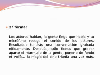 Los sonidos especiales, se añaden en postproducción. 1ª forma: Los actores hablan, la gente habla y tu micrófono recoge el sonido de ambos. Resultado: en la mayoría de los casos, se oirá un ruido ininteligible, a no ser que utilices varios micrófonos y tras varias pruebas consigas el nivel de volumen óptimo en el murmullo de los clientes del bar. Desventajas: se pierde mucho tiempo y si sale mal, estás vendido (no quedándote otra opción que recurrir al temido doblaje).
