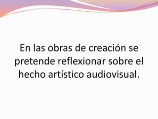 Creación: El objeto de este tipo de películas es el arte en sí, los fundamentos del mismo y la investigación de los procesos mismos de la obra audiovisual. El autor de una película de creación pretende crear un objeto de carácter artístico sin las limitaciones ni cortapisas que los géneros y convenciones narrativas o comerciales le puedan imponer. Suelen tener, en muchas ocasiones, una marcada vocación experimental.