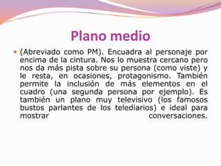 PRIMER PLANO(Abreviado como PP). Enmarca el rostro del personaje y parte de los hombros. Puede ser de dos tipos. se le llama primer plano corto (PPC) cuando enmarca únicamente la cara y primer plano largo (PPL) cuando muestra una porción significativa de los hombros. Es un plano que sirve para mostrar las emociones o estado anímico del personaje y sus reacciones ante lo que está sucediendo. Su uso nos acerca a la comprensión de la psicología del personaje y nos lo hace más próximo. Su abuso, cada vez más extendido por la influencia de la televisión ralentiza muchas veces la narración (generalmente es un plano estático) y la puede hace repetitiva y cansina. 