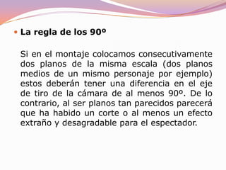 REGLAS DEL MONTAJELa regla de la gradación de escalaEs esta una regla sumamente sencilla que, sin embargo, se salta a la torera con demasiada frecuencia con nefastos resultados. Se resumiría así: a un plano general largo (un paisaje) no le puede seguir un primerísimo plano (por poner un ejemplo) de un rostro. Deben intercalarse planos de escala intermedia entre ambos porque sino el salto es demasiado grande: ¿dónde estaba ese personaje en el paisaje anterior? ¿hemos cambiado de lugar?... Estas y otras preguntas pueden aparecer en la mente del espectador.