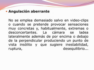 ContrapicadoLa cámara se situa a una altura inferior a la de los personajes y los filma desde abajo. Se suele emplear para dar una apariencia colosal a los personajes o conferirles un halo de superioridad o sugerir que se hallan (físicamente) a una mayor altura que los otros actores. El cuerpo filmado de esta forma adquiere una estructura triángular con la cabeza como vértice superior que se achata progresivamente. Su abuso o uso inadecuado (o demasiado pronunciado) suele resultar un tanto ridículo ya que deforma la figura.