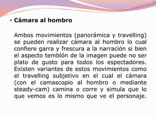 TravellingLa cámara efectúa un movimiento de traslación, es decir cambia su situación sobre el suelo (o en relación a dondequiera que esté). Este movimiento se denomina así porque habitualmente se realiza colocando la cámara sobre unas vías sobre las cuales se mueve. Dicho ingenio se llama travelling. También se puede realizar desde una grúa o sobre cualquier otro soporte. Sirve para seguir el movimiento de un objeto de interés (una persona, un vehículo...) a su misma velocidad. 