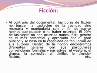 CreaciónDocumentalSu pretensión es la "captura" de hechos reales con el fin de reflejarlos fielmente y/o someterlos a análisis, o bien crear una película, usando diferentes documentos de carácter audiovisual ya existentes.En las obras documentales se pretende captar la realidad tal como es.