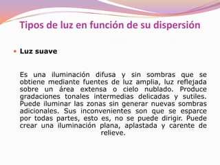 Luz de rellenoEs una luz suave y que no produce sombras, reduce el contraste entre las partes más iluminadas y las más oscuras, permitiendo que se vea el detalle en las sombras. Cualquier luz que equilibre la luz principal se denomina de relleno. ContraluzEs una luz rebordeadora desde detrás del sujeto, que lo separa del fondo. Ayuda a poner de manifiesto los contornos y la transparencia. Luz de ambienteEl ambiente es o una luz base envolvente sobre la que nosotros iluminamos o una luz general, un relleno sin dirección fija. El ambiente en exteriores puede ser la luz de día reflejada por el cielo y los alrededores. En una sala el ambiente puede ser un relleno general, rebotando una luz contra un techo blanco. 