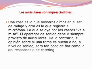 No grabes directamente con el micrófono de la cámara. Las cámaras digitales también hacen ruido y queda registrado. Tal vez, en un plano muy cercano pueda servirte pero, en un plano general, grabarás todo tipo de sonidos y con suerte, entre ellos, la voz de tus actores. Utiliza un micro direccional conectado a la cámara y sujeto en una pértiga que permita dirigirlo a los actores y captar con nitidez sus voces. Para planos muy generales, que delatarían la presencia de la pértiga, usa micros escondidos o inalámbricos. Si es posible, además, pasa la señal de audio por una mesa de mezclas y grábala en un DAT.