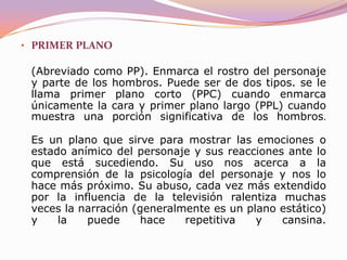 PLANO DE DETALLE(Abreviado como PD o, en ocasiones, PPP, es decir primerísimo primer plano). Es un plano muy cercano en el cual la cámara nos muestra un objeto, un detalle del mismo o un detalle de una persona o animal. Sirve para recalcar la presencia de una cosa (generalmente de reducido tamaño) de forma que no pase desapercibida por el espectador pues su importancia para la trama que se está contando es capital.