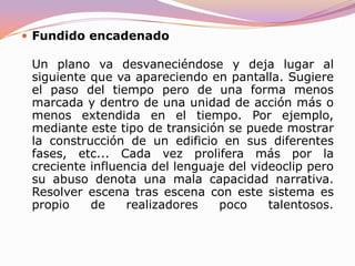 FundidoUn plano va desvaneciéndose dejando la pantalla, generalmente, en negro (aunque es posible fundir a cualquier color). Deja claro el cambio de tiempo en la acción (a veces también de lugar). Hacer un fundido a negro para después volver a la misma escena que se desarrollaba es, por tanto, un error más que lamentable que, definitivamente, sembrará de dudas la mente del espectador.