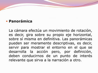 EL MOVIMIENTOExisten dos movimientos básicos de cámara (panorámica y travelling). Mover la cámara porque sí carece de sentido y confunde al espectador. Un movimiento de cámara siempre debe llevarnos de un punto de interés a otro. Si abandonamos a un personaje para realizar una panorámica que acaba en una piedra, mejor será que esa piedra sea pertinente en la acción porque de lo contrario habremos perdido el tiempo y se lo habremos hecho perder al espectador.