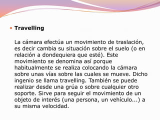 PanorámicaLa cámara efectúa un movimiento de rotación, es decir, gira sobre su propio eje horizontal, sobre sí misma en definitiva. Las panorámicas pueden ser meramente descriptivas, es decir, servir para mostrar el entorno en el que se desarrolla la acción pero, por definición, deben conducirnos de un punto de interés relevante que sirva a la narración a otro.