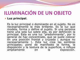 La iluminación. Elementos fundamentalesElementos fundamentalesIluminación de una superficie planaPara la iluminación de una superficie plana la luz más adecuada es una de haz concentrado que permita dirigir la iluminación. Para evitar sombras, reflejos y evitar que se pongan de relieve irregularidades de la superficie normalmente se utilizan dos fuentes de luz opuestas en 45 grados. Una luz suave, siempre que sea posible disminuye todos estos efectos.