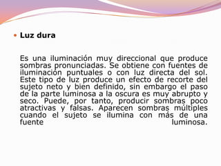 Tipos de luz en función de su dispersiónLuz suaveEs una iluminación difusa y sin sombras que se obtiene mediante fuentes de luz amplia, luz reflejada sobre un área extensa o cielo nublado. Produce gradaciones tonales intermedias delicadas y sutiles. Puede iluminar las zonas sin generar nuevas sombras adicionales. Sus inconvenientes son que se esparce por todas partes, esto es, no se puede dirigir. Puede crear una iluminación plana, aplastada y carente de relieve. 