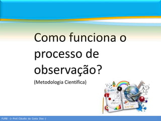 Como funciona o
processo de
observação?
(Metodologia Científica)
FURB - (– Prof. Cláudio da Costa Dias -)
 