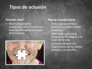 Oclusión ideal
Normalidad tanto
anatómica como funcional y
ausencia de sintomatología
disfuncional.
Alguna características
Todos los elementos
anatómicos deben estar
presentes.
Adecuada capacidad
adaptativa fisiológica a lo
largo de la vida.
Oclusión estable sin
migraciones de las piezas
debidas a la función.
Tipos de oclusión
 