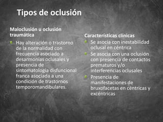 Maloclusión u oclusión
traumática
Hay alteración o trastorno
de la normalidad con
frecuencia asociado a
desarmonías oclusales y
presencia de
sintomatología disfuncional
franca asociada a una
condición de trastornos
temporomandibulares.
Características clínicas
Se asocia con inestabilidad
oclusal en céntrica
Se asocia con una oclusión
con presencia de contactos
prematuros y/o
interferencias oclusales
Presencia de
manifestaciones de
bruxofacetas en céntricas y
excéntricas
Tipos de oclusión
 