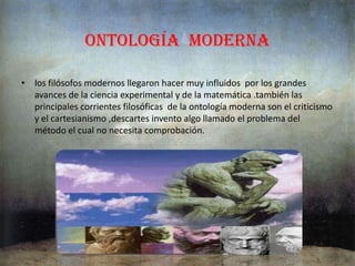 ontología medieval La ontologíaes caracterizada  por el surgimiento de filósofos cristianos los que intentaba acomodar las ideas que les   rodeaban en su pensamientos ellos mismos se acerraban a pensar lo que estaban dispuesto a investigar mas a fondo sobre las diferentes clases que tenían planeadas resolver , la ontología medieval esta en primero que investiga los principios de la realidad y como es esa realidad e todos los universos ,esta adquiere un carácter mas general y abstracto de las preguntas que cada día hacían crecer  mas las investigaciones que participaban de estas clases de generalidad medievalConsideraba al ser como Dios, que era el ser supremo de toda la creación y a quien el hombre debe fidelidad y obediencia, en esta época se destacaron San Agustín con el realismo y Santo Tomás con el normalísimo“la ontología medieval se deriva de los estudios de la física y el universo de la época, que gracias a ello en la actualidad tenemos mucho conocimiento de esta materia porque ellos trataron de saber más del hombre de todo lo que lo rodeaba y tratar de explicar hechos o situaciones que en esa época eran muy extraños y también que la ontología medieval tuvo origen gracias también era por las preguntas de la época romana cuando se preguntaban ¿Qué era el hombre? ¿De dónde salió? ¿Qué es lo que lo rodea?”http://www.buenastareas.com/ensayos/La-Ontologia-Medieval/158275.html