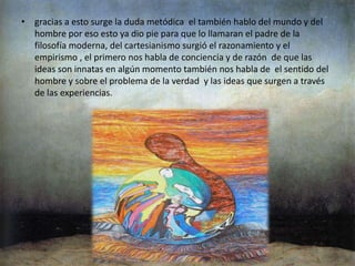 Ontología  moderna los filósofos modernos llegaron hacer muy influidos  por los grandes avances de la ciencia experimental y de la matemática .también las principales corrientes filosóficas  de la ontología moderna son el criticismo y el cartesianismo ,descartes invento algo llamado el problema del método el cual no necesita comprobación. gracias a esto surge la duda metódica  el también hablo del mundo y del hombre por eso esto ya dio pie para que lo llamaran el padre de la filosofía moderna, del cartesianismo surgió el razonamiento y el empirismo , el primero nos habla de conciencia y de razón  de que las ideas son innatas en algún momento también nos habla de  el sentido del hombre y sobre el problema de la verdad  y las ideas que surgen a través de las experiencias.ontología contemporánea De la ontología contemporánea  principalmente se destacan tres autores nietzhe, heidegger y zubiri ….también se denomina como el tratado del ser , de que porque existe ,busca científicos filósofos de nuestra época  que están buscando las respuestas a ciertos interrogantes  en la actualidad también hay mucha variedad de ideologías  que pululan en la cotidianidad  y las cales no solo tienen influencia filosófica sino que repercuten en muchos escenarios de la vida  del hombre como por ejemplo a nivel  de variedades de grandes conocimientos adquiridos .Casi desapareció pues se considera que la metafísica por tratar asuntos que son trascendentes y subjetivos no se puede estudiar. Desde el racionamiento humano y como ser existente se habla de un ser que posee una razón para existir, así sea solo ser arrojado al mundo para morir.Es la inteligencia del hombre la que permite al hombre aprehender todas las cosas como reales, aprensión que el denomina logos y que le permiten sentirlas, pero no saber de que se tratan. Es la capacidad de razonamiento la que le permite pasar del entendimiento racional al conocimiento, mediante la razón se conoce de verdad lo que es la realidad y se alcanza el sentido de la existencia humana como ligada y abierta a la trascendencia.Esta metafísica planteada por Zubiri es una metafísica del hombre en relación con lo otro, con el otro, es una metafísica de la alteridad en la cual el hombre es un ser personal social moral cultural que crea su mundo dentro del conocimiento de su realidad.