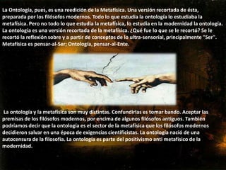11-2 la ontología La metafísica  se centra en la naturaleza de la realidad ultima , ya que este estudio de los principios que componen el universo .Aristóteles fue el que bautizo la filosofía como ontología primera  esta ha sido una disciplina practicada por los filósofos del conocimiento y el comienzo de la historia ,todas las ciencias o saberes se refieren o estudian todas las ciencias físicas ,otras los entes matemáticos ,como la matemática ,otros los seres vivos , como la biología  pero se fijan e el cuerpo humano en la medida en que tienen dimensiones  físicas ,los bilongos por el contrario  estudian también al hombre  pero en la medida en que esta dotado de ciertas actividades y funciones  que llamamos vitales .