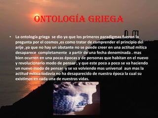  Técnicamente, la ontología es el estudio del ente en tanto que ente; o en términos más sencillos, el estudio del ser. Ente es todo aquello que tiene ser: los objetos físicos, los psíquicos, los meramente imaginados o pensados... La ontología estudia los seres en la medida en que participan del ser, igual que la biología estudia los seres vivos pero en la medida en que tienen vida. Es la disciplina filosófica más importante. Las dos cuestiones fundamentales de la ontología son en qué consiste el ser y cuáles son los seres o géneros de seres más importantes.      La ontología tiene una influencia indirecta en psicología, pues si consideramos que el ser es ser espacial y temporal -es decir si se defiende un punto de vista materialista- la psicología que propondremos será distinta a la que se puede defender si creemos que junto con lo espacial y temporal hay un ser puramente temporal -es decir si se defiende un punto de vista espiritualista.  Javier Echegoyen Olleta