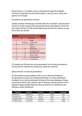 Recuerda que si tu sistema tiene la configuración regional de España,
entonces el operador de unión será el punto y coma (;) y no la coma como
aparece en la imagen.
Precedencia de operadores en Excel
Cuando creamos fórmulas que contienen más de un operador, será necesario
conocer el orden en que dichas operaciones serán calculadas por Excel. Por
esta razón existe un orden de precedencia que determina la manera en que
Excel hace los cálculos:
Si tenemos una fórmula con varios operadores con la misma precedencia,
entonces Excel realizará los cálculos de izquierda a derecha.
Cómo controlar el orden de precedencia
La única manera en que podemos influir en el orden de precedencia
de operadores en Excel es utilizando paréntesis. Al colocar paréntesis
alrededor de un cálculo estaremos diciendo a Excel que deseamos otorgar
una alta prioridad a dicho cálculo y por lo tanto se realizará primero. En la
siguiente imagen puedes observar cómo se modifica el resultado de una
fórmula al incluir paréntesis.
 