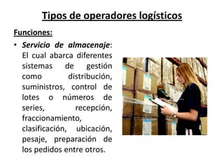 Tipos de operadores logísticos
Funciones:
• Servicio de almacenaje:
  El cual abarca diferentes
  sistemas de gestión
  como          distribución,
  suministros, control de
  lotes o números de
  series,         recepción,
  fraccionamiento,
  clasificación, ubicación,
  pesaje, preparación de
  los pedidos entre otros.
 