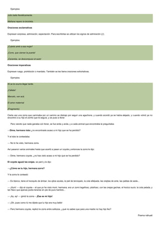 Ejemplos:
Julio baila frenéticamente.
Mañana reparo la bicicleta.
Oraciones exclamativas
Expresan sorpresa, admiración, expectación. Para escribirlas se utilizan los signos de admiración (¡!).
Ejemplos:
¡Cuánto amé a esa mujer!
¡Corre, que cierran la puerta!
¡Caramba, se descompuso el auto!
Oraciones imperativas
Expresan ruego, prohibición o mandato. También se les llama oraciones exhortativas.
Ejemplos:
Ni se te ocurra llegar tarde.
¡Cállate!
Marcelo, ven acá.
El amor maternal
(Fragmento)
Cierta vez una zorra que caminaba por un camino se distrajo por seguir una agachona, y cuando acordó ya se había alejado, y cuando volvió ya no
encontró a su hijo el zorrito que le seguía, y se puso a llorar.
Pero viendo que nada ganaba con llorar, se fue anda y anda, y a cada animal que encontraba le preguntaba:
Dime, hermano lobo ¿no encontraste acaso a mi hijo que se ha perdido?
Y el lobo le contestaba:
No lo he visto, hermana zorra.
Así pasaron varios animales hasta que acertó a pasar un coyote y entonces la zorra le dijo:
Dime, hermano coyote, ¿no has visto acaso a mi hijo que se ha perdido?
El coyote aguzó las orejas, se paró y le dijo:
¿Cómo es tu hijo, hermana zorra?
Y la zorra le contestó:
Es blanco, tiene el hociquito de ámbar, los ojitos azules, la piel de terciopelo, la cola afelpada, las orejitas de ante, las patitas de seda...
¡Hum!
dijo el coyote el que yo he visto morir, hermana, era un zorro legañoso, pitañoso, con las orejas gachas, el hocico sucio, la cola pelada, y
tan flaco que apenas podía tenerse en pie de pura hambre...
¡Ay, ay!

gimió la zorra

¡Ése es mi hijo!

¡Oh, pues como tú me dijiste que tu hijo era muy bello!
Pero hermano coyote, replicó la zorra entre sollozos, ¿qué no sabes que para una madre no hay hijo feo?
Poema náhuatl

 