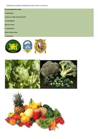 Clasificando las palabras subrayadas del poema anterior, se tiene que:
El coyote aguzó las orejas
Es declarativa
¿Cómo es tu hijo, hermana zorra?
Es interrogativa
¡Ése es mi hijo!
Es exclamativa
Dime, hermano lobo
Es imperativa

 