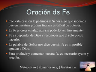 Oración de Fe 
 Con esta oración le pedimos al Señor algo que sabemos 
que en nuestras propias fuerzas es difícil de obtener. 
 La fe es creer en algo aun sin poderlo ver físicamente. 
 Fe es depender de Dios y reconocer que el solo puede 
hacerlo. 
 La palabra del Señor nos dice que sin fe es imposible 
agradar a Dios. 
 Para producir y aumentar nuestra fe, es necesario ayuno y 
oración. 
Mateo 17:20 | Romanos 10:17 | Gálatas 3:11 
 