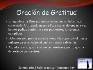 Oración de Gratitud 
 Es agradecer a Dios por una oración aun sin haber sido 
contestada. Utilizando nuestra Fe, y creyendo que una vez 
hemos pedido conforme a sus propósitos, lo veremos 
cumplidos. 
 Debemos siempre ser agradecidos a Dios, porque el mayor 
milagro ya está hecho, el cual es nuestra salvación. 
 Agradecerle lo que ha hecho en nosotros y por lo que ha 
depositado en nosotros. 
Salmos 26:7 | Salmos 100:4 | Romanos 6:17 
 