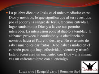 La palabra dice que Jesús es el único mediador entre 
Dios y nosotros, lo que significa que al ser revestidos 
por el poder y la sangre de Jesús, tenemos entrada al 
lugar santísimo de Dios y a la vez nos permite 
interceder. La intercesión pone al diablo a temblar, la 
alabanza provoca la confusión y la obediencia de 
nosotros hacia el Padre lo destruye. No es asunto de 
saber mucho, es dar frutos. Debe haber sanidad en el 
corazón para que haya efectividad, victoria y triunfo. 
Esta oración crea un encuentro con Dios y a la misma 
vez un enfrentamiento con el enemigo. 
Lucas 10:19 | Ezequiel 22:30 | Romanos 8:26 
 