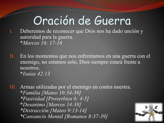 Oración de Guerra 
I. Deberemos de reconocer que Dios nos ha dado unción y 
autoridad para la guerra. 
*Marcos 16: 17-18 
II. En los momentos que nos enfrentamos en una guerra con el 
enemigo, no estamos solo, Dios siempre estará frente a 
nosotros. 
*Isaías 42:13 
III. Armas utilizadas por el enemigo en contra nuestra. 
*Familia [Mateo 10:34-39] 
*Pasividad [Proverbios 6: 4-5] 
*Desanimo [Marcos 14:38] 
*Distracción [Mateo 9:13-14] 
*Cansancio Mental [Romanos 8:37-39] 
 
