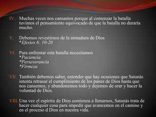 IV. Muchas veces nos cansamos porque al comenzar la batalla 
tuvimos el pensamiento equivocado de que la batalla no duraría 
mucho. 
V. Debemos revestirnos de la armadura de Dios 
*Efesios 6: 10-20 
VI. Para enfrentar esta batalla necesitamos 
*Paciencia 
*Perseverancia 
*Firmeza 
VII. También debemos saber, entender que hay ocasiones que Satanás 
intenta retrasar el cumplimiento de los panes de Dios hasta que 
nos cansemos, y abandonemos todo y dejemos de orar y hacer la 
voluntad de Dios. 
VIII. Una vez el espíritu de Dios comienza a llenarnos, Satanás trata de 
hacer cualquier cosa para impedir que avancemos en el camino y 
en el proceso d Dios en nuestra vida. 
 