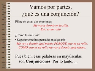 Vamos por partes,
¿qué es una conjunción?
Pues bien, esas palabras en mayúsculas
son Conjunciones. Por lo tanto,....
Fíjate en estas dos oraciones:
Me voy a dormir en la silla.
Esto es un rollo.
¿Cómo las unirías?
• Seguramente has pensado en algo así:
Me voy a dormir aquí mismo PORQUE esto es un rollo.
COMO esto es un rollo me voy a dormir aquí mismo.
 