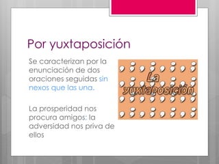 Por yuxtaposición
Se caracterizan por la
enunciación de dos
oraciones seguidas sin
nexos que las una.
La prosperidad nos
procura amigos; la
adversidad nos priva de
ellos
 