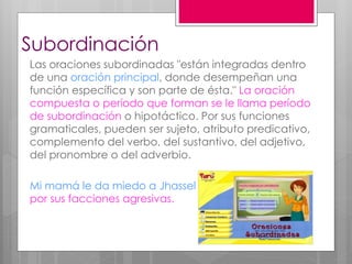 Subordinación
Las oraciones subordinadas "están integradas dentro
de una oración principal, donde desempeñan una
función específica y son parte de ésta." La oración
compuesta o período que forman se le llama período
de subordinación o hipotáctico. Por sus funciones
gramaticales, pueden ser sujeto, atributo predicativo,
complemento del verbo, del sustantivo, del adjetivo,
del pronombre o del adverbio.
Mi mamá le da miedo a Jhassel
por sus facciones agresivas.
 