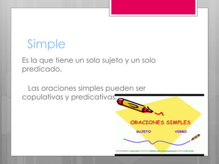 Simple
Es la que tiene un solo sujeto y un solo
predicado.
Las oraciones simples pueden ser
copulativas y predicativas.
 