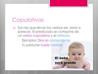 Copulativas
a) Son las que llevan los verbos ser, estar o
parecer. El predicado se compone de
un verbo copulativo y el atributo.
Ejemplos: Dios es omnipotente
Tu perfume huele horrible
 
